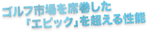 ゴルフ市場を席巻した「エピック」を超える性能